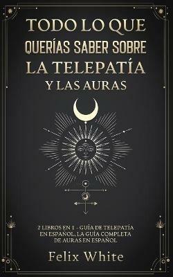 Todo lo que Querias Saber Sobre la Telepatia y las Auras: 2 Libros en 1 - Guia de Telepatia en Espanol, La Guia Completa de Auras en Espanol - Felix White - cover