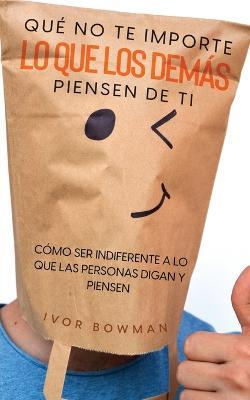 Que No te Importe lo que los Demas Piensen de Ti: Como ser Indiferente a lo que las Personas Digan y Piensen - Ivor Bowman - cover