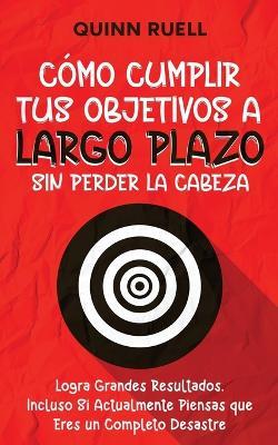 C?mo Cumplir tus Objetivos a Largo Plazo sin Perder la Cabeza: Logra Grandes Resultados, Incluso Si Actualmente Piensas que Eres un Completo Desastre - Quinn Ruell - cover