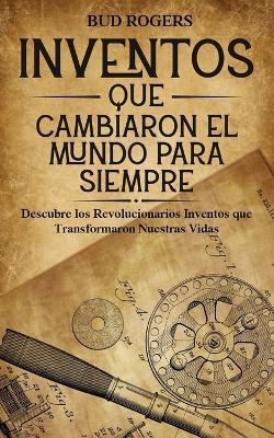 Inventos que Cambiaron el Mundo para Siempre: Descubre los Revolucionarios Inventos que Transformaron Nuestras Vidas - Bud Rogers - cover