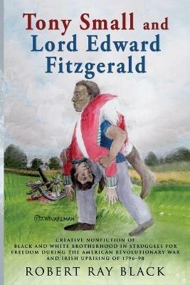 Tony Small and Lord Edward Fitzgerald: Creative nonfiction of black and white brotherhood in struggles for freedom during the American Revolutionary War and Irish Uprising of 1796-98 - Robert Ray Black - cover