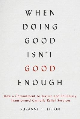 When Doing Good Isn't Good Enough: How a Commitment to Justice and Solidarity Transformed Catholic Relief Services - Suzanne C. Toton - cover