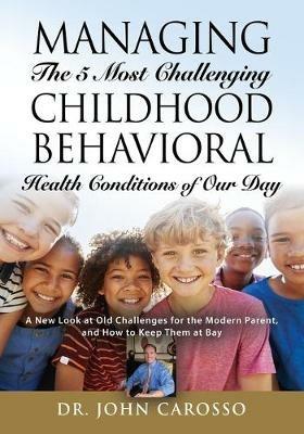 Managing The 5 Most Challenging Childhood Behavioral Health Conditions Of Our Day: A New Look at Old Challenges for the Modern Parent, and How to Keep Them at Bay - John Carosso - cover
