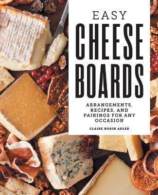 Easy Cheese Boards: Arrangements, Recipes, and Pairings for Any Occasion - Claire Robin Adler - cover