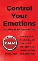 Control Your Emotions: Gain Balance, Resilience, and Calm; Find Freedom from Stress, Anxiety, and Negativity