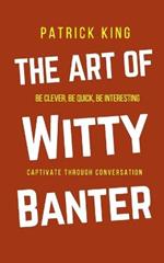 The Art of Witty Banter: Be Clever, Be Quick, Be Interesting - Create Captivating Conversation