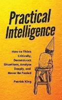 Practical Intelligence: How to Think Critically, Deconstruct Situations, Analyze Deeply, and Never Be Fooled - Patrick King - cover