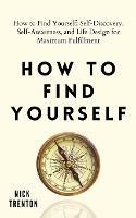 How to Find Yourself: Self-Discovery, Self-Awareness, and Life Design for Maximum Fulfillment