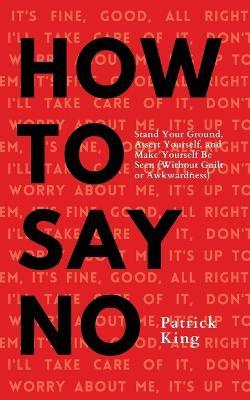 How To Say No: Stand Your Ground, Assert Yourself, and Make Yourself Be Seen - Patrick King - cover