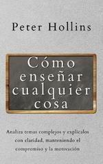 Como ensenar cualquier cosa: Analiza temas complejos y explicalos con claridad, manteniendo el compromiso y la motivacion