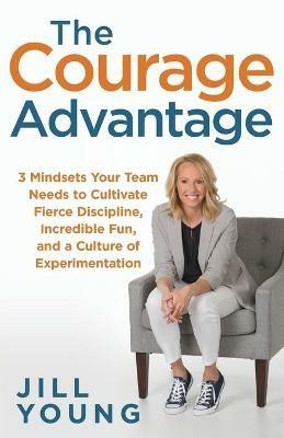 The Courage Advantage: 3 Mindsets Your Team Needs to Cultivate Fierce Discipline, Incredible Fun, and a Culture of Experimentation - Jill Young - cover