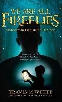 We Are All Fireflies: Finding Your Light in the Darkness - Travis M White - cover