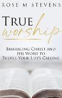 True Worship: Embracing Christ and His Word to Fulfill Your Life's Calling - Rose M Stevens - cover