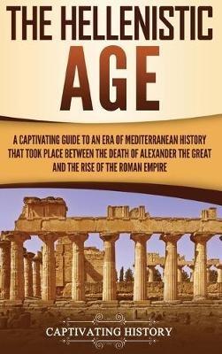 The Hellenistic Age: A Captivating Guide to an Era of Mediterranean History That Took Place Between the Death of Alexander the Great and the Rise of the Roman Empire - Captivating History - cover