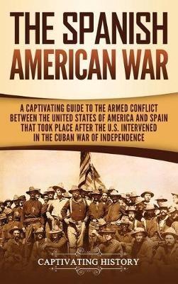 The Spanish-American War: A Captivating Guide to the Armed Conflict Between the United States of America and Spain That Took Place after the U.S. Intervened in the Cuban War of Independence - Captivating History - cover