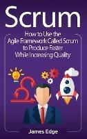 Scrum: How to Use the Agile Framework Called Scrum to Produce Faster While Increasing Quality - James Edge - cover