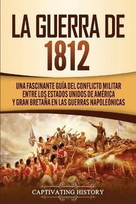 La Guerra de 1812: Una Fascinante Guia del Conflicto Militar entre los Estados Unidos de America y Gran Bretana en las Guerras Napoleonicas - Captivating History - cover