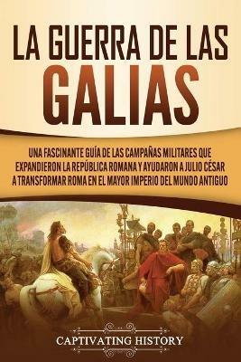 La Guerra de las Galias: Una Fascinante Guia de las Campanas Militares que Expandieron la Republica Romana y Ayudaron a Julio Cesar a Transformar Roma en el Mayor Imperio del Mundo Antiguo - Captivating History - cover
