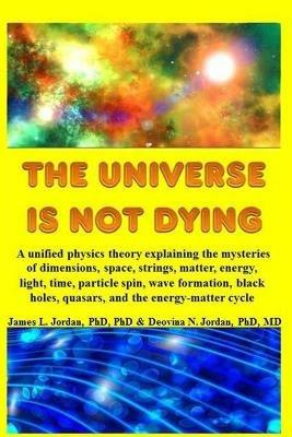 The Universe is Not Dying: A unified physics theory explaining the mysteries of dimensions, space, strings, matter, energy, light, time, particle spin, wave formation, black holes, quasars, and the energy-matter cycle - James L Jordan,Deovina N Jordan - cover