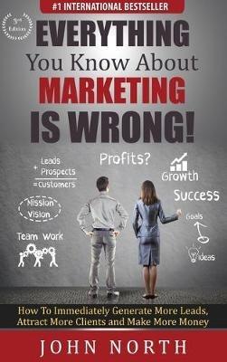 Everything You Know About Marketing Is Wrong!: How to Immediately Generate More Leads, Attract More Clients and Make More Money - John North - cover