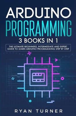 Arduino Programming: 3 books in 1 - The Ultimate Beginners, Intermediate and Expert Guide to Master Arduino Programming - Ryan Turner - cover