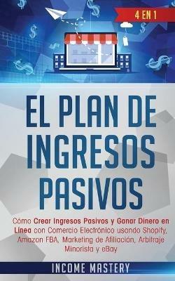 El Plan De Ingresos Pasivos: 4 en 1: Como Crear Ingresos Pasivos y Ganar Dinero en Linea con Comercio Electronico usando Shopify, Amazon FBA, Marketing de Afiliacion, Arbitraje Minorista y eBay - Income Mastery - cover