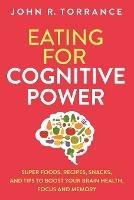 Eating for Cognitive Power: Super Foods, Recipes, Snacks, and Tips to Boost Your Brain Health, Focus and Memory - John R Torrance - cover