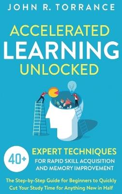 Accelerated Learning Unlocked: 40+ Expert Techniques for Rapid Skill Acquisition and Memory Improvement. The Step-by-Step Guide for Beginners to Quickly Cut Your Study Time for Anything New in Half - John R Torrance - cover