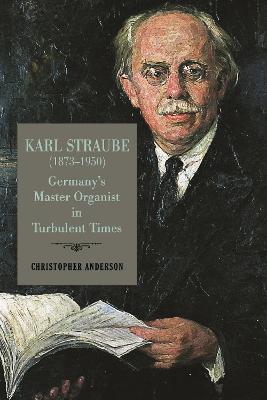 Karl Straube (1873–1950): Germany’s Master Organist in Turbulent Times - Christopher Anderson - cover