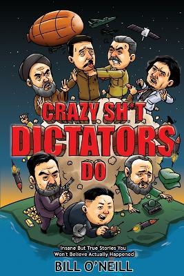 Crazy Sh*t Dictators Do: Insane But True Stories You Won't Believe Actually Happened - Bill O'Neill - cover