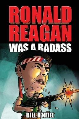 Ronald Reagan Was A Badass: Crazy But True Stories About The United States' 40th President - Bill O'Neill - cover
