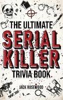 The Ultimate Serial Killer Trivia Book: A Collection Of Fascinating Facts And Disturbing Details About Infamous Serial Killers And Their Horrific Crimes (Perfect True Crime Gift) - Jack Rosewood - cover
