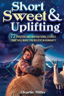 Short Sweet & Uplifting: 72 Positive and Inspirational Stories That Will Make You Believe in Humanity - Charlie Miller - cover