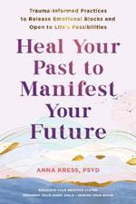 Heal Your Past to Manifest Your Future: Trauma-Informed Practices to Release Emotional Blocks and Open to Life's Possibilities