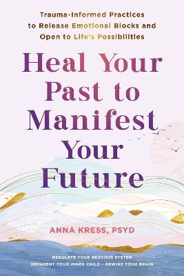 Heal Your Past to Manifest Your Future: Trauma-Informed Practices to Release Emotional Blocks and Open to Life's Possibilities - Anna Kress - cover