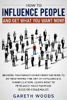 How to Influence People and Get What You Want Now: Become The Person Everybody Listens to by Mastering the Art of Influence & Manipulation. Learn How to Persuade Your Partner, Boss or Colleagues - Gareth Woods - cover