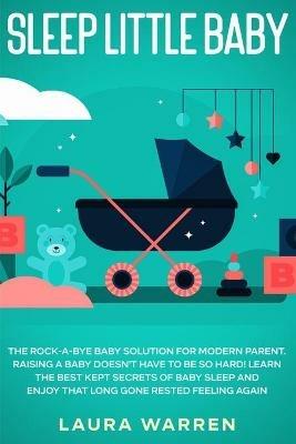 Sleep Little Baby: The Rock-a-Bye Baby Solution for Modern Parent: Raising a Baby Doesn't Have to Be so Hard! Learn the Best Kept Secrets of Baby Sleep and Enjoy That Long Gone Rested Feeling Again - Laura Warren - cover