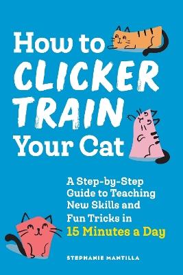 How to Clicker Train Your Cat: A Step-by-Step Guide to Teaching New Skills and Fun Tricks in 15 Minutes a Day - Stephanie Mantilla - cover
