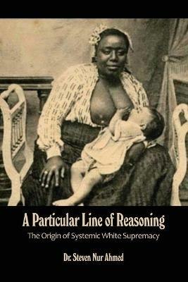 A Particular Line of Reasoning: The Origin of Systemic White Supremacy - Steven Nur Ahmed - cover