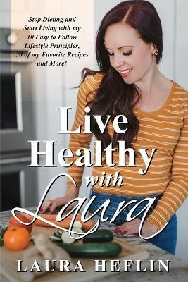 Live Healthy With Laura: Stop Dieting and Start Living with my 10 Easy to Follow Lifestyle Principles, 30 of my Favorite Recipes and More! - Laura Heflin - cover