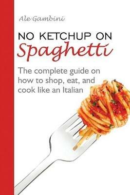 No Ketchup on Spaghetti: The complete guide on how to shop, eat, and cook like an Italian - Ale Gambini - cover