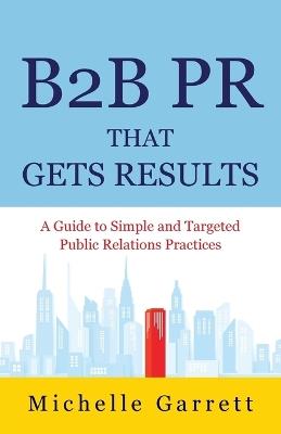 B2B PR That Gets Results: A Guide to Simple and Targeted Public Relations Practices. - Michelle Garrett - cover