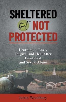 Sheltered but Not Protected: Learning to Love, Forgive, and Heal After Emotional and Sexual Abuse - Justin Woodbury - cover