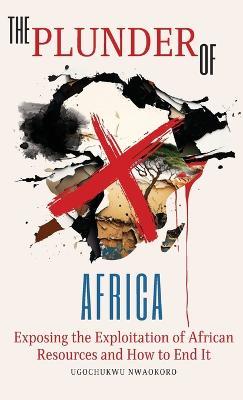 The Plunder of Africa: Exposing the Exploitation of African Resources and How to End it - Ugochukwu Nwaokoro - cover