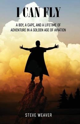 I Can Fly: A Boy, a Cape, and a Lifetime of Adventure in a Golden Age of Aviation - Steve Weaver - cover