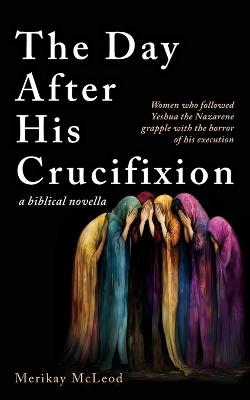 The Day After His Crucifixion: Women who followed Yeshua the Nazarene grapple with the horror of his execution - Merikay McLeod - cover