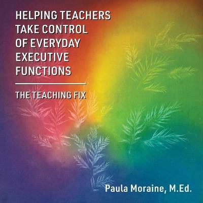 Helping Teachers Take Control of Everyday Executive Functions: The Teaching Fix - M Ed Paula Moraine - cover