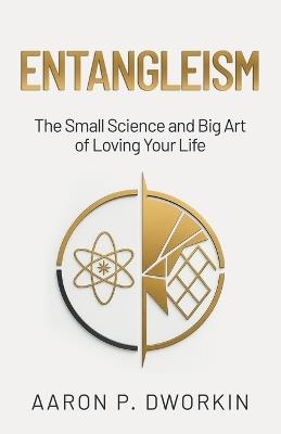 Entangleism: The Small Science and Big Art of Loving Your Life - Aaron P Dworkin - cover