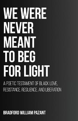 We Were Never Meant To Beg For Light: A Poetic Testament of Black Love, Resistance, Resilience, and Liberation - Bradford William Pazant - cover