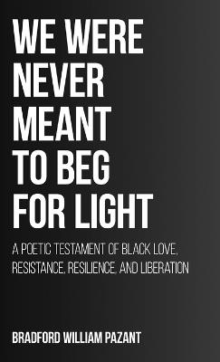 We Were Never Meant To Beg For Light: A Poetic Testament of Black Love, Resistance, Resilience, and Liberation - Bradford William Pazant - cover